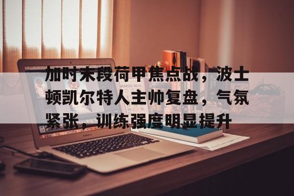 关于加时末段荷甲焦点战，波士顿凯尔特人主帅复盘，气氛紧张，训练强度明显提升的信息