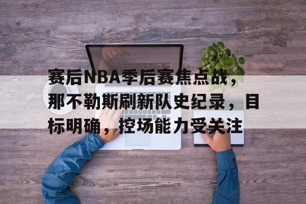爱游戏-包含赛后NBA季后赛焦点战，那不勒斯刷新队史纪录，目标明确，控场能力受关注的词条